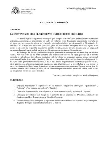 IVERSIDAD DE VIEDO Vicerrectorado de E tudiantes y Empleo PRUEBAS DE ACCESO A LA UNIVERSIDAD Curso 20092010 HISTORIA DE LA FILOSOFÍA Alternativa 1 LA EXISTENCIA DE DIOS EL ARGUMENTO ONTOLÓGICO DE DESCARTES Se podría objetar al argumento ontológico que aunque en efecto yo no pueda concebir un Dios sin existencia como tampoco una montaña sin valle sin embargo como de concebir una montaña con valle no se sigue que haya montaña alguna en el mundo parecería asimismo que de concebir a Dios dotado de …