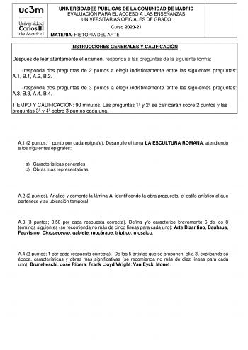 UNIVERSIDADES PÚBLICAS DE LA COMUNIDAD DE MADRID EVALUACIÓN PARA EL ACCESO A LAS ENSEÑANZAS UNIVERSITARIAS OFICIALES DE GRADO Curso 202021 MATERIA HISTORIA DEL ARTE INSTRUCCIONES GENERALES Y CALIFICACIÓN Después de leer atentamente el examen responda a las preguntas de la siguiente forma responda dos preguntas de 2 puntos a elegir indistintamente entre las siguientes preguntas A1 B1 A2 B2 responda dos preguntas de 3 puntos a elegir indistintamente entre las siguientes preguntas A3 B3 A4 B4 TIEM…