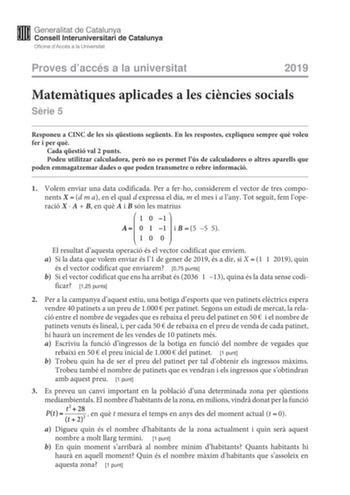 Proves daccés a la universitat 2019 Matemtiques aplicades a les cincies socials Srie 5 Responeu a CINC de les sis qestions segents En les respostes expliqueu sempre qu voleu fer i per qu Cada qestió val 2 punts Podeu utilitzar calculadora per no es permet lús de calculadores o altres aparells que poden emmagatzemar dades o que poden transmetre o rebre informació 1 Volem enviar una data codificada Per a ferho considerem el vector de tres components Xd m a en el qual d expressa el dia m el mes i …