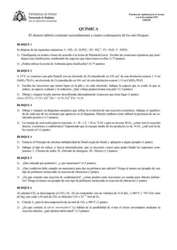 UNIVERSIDAD DE VIEDO Vicerrectorado de Estudiantes ÁREA DE ORIENTACIÓN UNIVERSITARIA Pruebas de Aptitud para el Acceso a la Universidad 1999 LOGSE QUÍMICA El alumno deberá contestar razonadamente a cuatro cualesquiera de los seis bloques BLOQUE 1 Se dispone de las siguientes sustancias I NH3 II H2PO4 III SO42 IV H2O V HNO3 1 Clasifíquelas en ácidos o bases de acuerdo a la teoría de BrnstedLowry Escriba las ecuaciones químicas que justi fiquen esta clasificación nombrando las especies que interv…