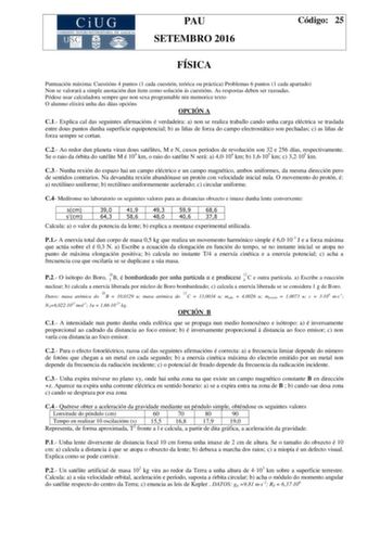 PAU SETEMBRO 2016 Código 25 FÍSICA Puntuación máxima Cuestións 4 puntos 1 cada cuestión teórica ou práctica Problemas 6 puntos 1 cada apartado Non se valorará a simple anotación dun ítem como solución ás cuestións As respostas deben ser razoadas Pódese usar calculadora sempre que non sexa programable nin memorice texto O alumno elixirá unha das dúas opcións OPCIÓN A C1 Explica cal das seguintes afirmacións é verdadeira a non se realiza traballo cando unha carga eléctrica se traslada entre dous …