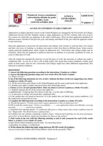 fJ OPTION A Pruebas de Acceso a enseñanzas universitarias oficiales de grado Castilla y León CONVOCATORIA 2010 LENGUA EXTRANJERA INGLÉS ACCESS TO UNIVERSITY IN GREAT BRITAIN EJERCICIO N páginas 2 Applications to higher education courses in the United Kingdom are managed by the Universities  Colleges Admissions Service UCAS Students submit a single application via UCASs website with a list of up to five courses for which they are applying in the order of preference There are three application de…