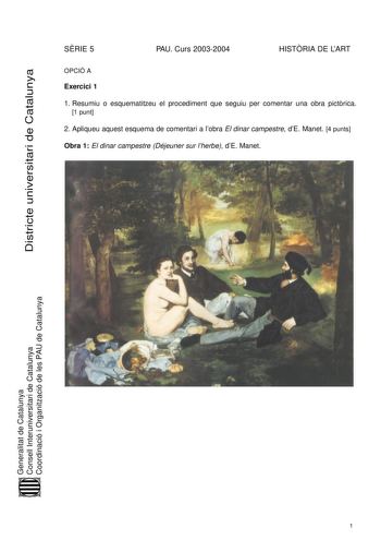 Districte universitari de Catalunya SRIE 5 PAU Curs 20032004 HISTRIA DE LART OPCIÓ A Exercici 1 1 Resumiu o esquematitzeu el procediment que seguiu per comentar una obra pictrica 1 punt 2 Apliqueu aquest esquema de comentari a lobra El dinar campestre dE Manet 4 punts Obra 1 El dinar campestre Déjeuner sur lherbe dE Manet Generalitat de Catalunya Consell Interuniversitari de Catalunya Coordinació i Organització de les PAU de Catalunya 1 Exercici 2 Trieu una de les tres obres que hi ha a continu…