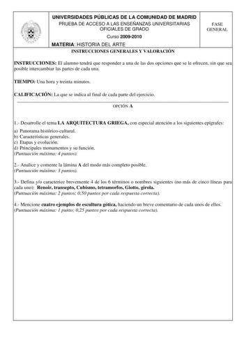 UNIVERSIDADES PÚBLICAS DE LA COMUNIDAD DE MADRID PRUEBA DE ACCESO A LAS ENSEÑANZAS UNIVERSITARIAS OFICIALES DE GRADO Curso 20092010 MATERIA HISTORIA DEL ARTE INSTRUCCIONES GENERALES Y VALORACIÓN FASE GENERAL INSTRUCCIONES El alumno tendrá que responder a una de las dos opciones que se le ofrecen sin que sea posible intercambiar las partes de cada una TIEMPO Una hora y treinta minutos CALIFICACIÓN La que se indica al final de cada parte del ejercicio  OPCIÓN A 1 Desarrolle el tema LA ARQUITECTUR…