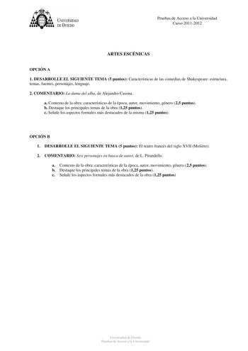 tJk  UNJVERSIDAD DEVIEDO Pruebas de Acceso a la Universidad Curso 20112012 ARTES ESCÉNICAS OPCIÓN A 1 DESARROLLE EL SIGUIENTE TEMA 5 puntos Características de las comedias de Shakespeare estructura temas fuentes personajes lenguaje 2 COMENTARIO La dama del alba de Alejandro Casona a Contexto de la obra características de la época autor movimiento género 25 puntos b Destaque los principales temas de la obra 125 puntos c Señale los aspectos formales más destacados de la misma 125 puntos OPCIÓN B …