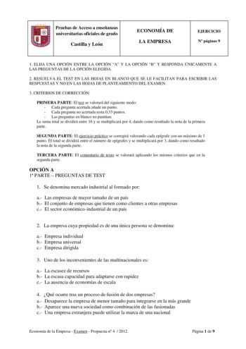 Pruebas de Acceso a enseñanzas universitarias oficiales de grado Castilla y León ECONOMÍA DE LA EMPRESA EJERCICIO N páginas 9 1 ELIJA UNA OPCIÓN ENTRE LA OPCIÓN A Y LA OPCIÓN B Y RESPONDA ÚNICAMENTE A LAS PREGUNTAS DE LA OPCIÓN ELEGIDA 2 RESUELVA EL TEST EN LAS HOJAS EN BLANCO QUE SE LE FACILITAN PARA ESCRIBIR LAS RESPUESTAS Y NO EN LAS HOJAS DE PLANTEAMIENTO DEL EXAMEN 3 CRITERIOS DE CORRECCIÓN PRIMERA PARTE El test se valorará del siguiente modo  Cada pregunta acertada añade un punto  Cada pr…