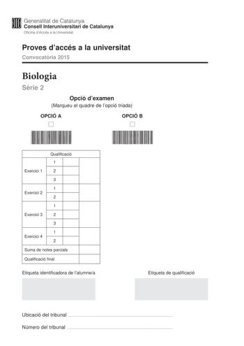 Generalitat de Catalunya Consell lnteruniversitari de Catalunya Oficina dAccés a la Universitat Proves daccés a la universitat Convocatria 2015 Biologia Srie 2 Opció dexamen Marqueu el quadre de lopció triada OPCIÓ A D OPCIÓ B D Qualificació 1 Exercici 1 2 3 1 Exercici 2 2 1 Exercici 3 2 3 1 Exercici 4 2 Suma de notes parcials Qualificació final Etiqueta identificadora de lalumnea Etiqueta de qualificació Ubicació del tribunal  Número del tribunal  La prova consta de quatre exercicis Els exerci…