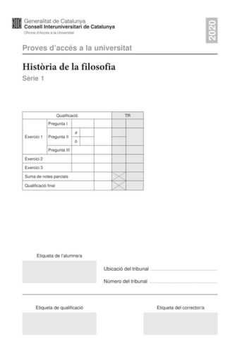 2020 Proves daccés a la universitat Histria de la filosofia Srie 1 Qualificació TR Pregunta I a Exercici 1 Pregunta II b Pregunta III Exercici 2 Exercici 3 Suma de notes parcials Qualificació final Etiqueta de lalumnea Ubicació del tribunal  Número del tribunal  Etiqueta de qualificació Etiqueta del correctora La prova consta de tres exercicis En cada exercici heu descollir UNA de les dues opcions A o B Exercici 1 6 punts en total Trieu una de les dues opcions segents A o B i responeu a les tre…