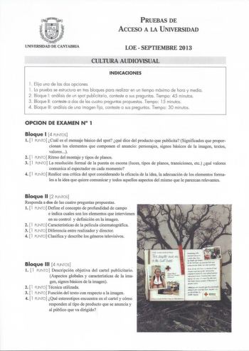 PRUEBAS DE ACCESO A LA UNIVERSIDAD UNIVERSIDAD DE CANTABRIA LOESEPTIEMBRE 2013 CULTURA AUDIOVISUAL INDICACIONES l  Elija una de las dos opciones l  La prueba se estructura en tres bloques para realizar en un tiempo máximo de hora y media 2  Bloque 1 análisis de un spot publicitario conteste a sus preguntas Tiempo 45 minutos 3 Bloque 11 conteste a dos de las cuatro preguntas propuestas Tiempo 15 minutos 4 Bloque 111 análisis de una imagen fija conteste a sus preguntas Tiempo 30 minutos OPCION DE…