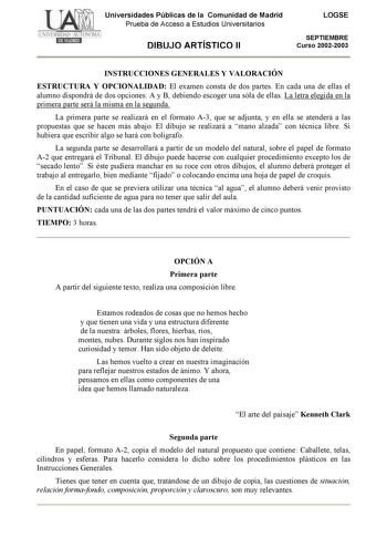 Universidades Públicas de la Comunidad de Madrid Prueba de Acceso a Estudios Universitarios DIBUJO ARTÍSTICO II LOGSE SEPTIEMBRE Curso 20022003 INSTRUCCIONES GENERALES Y VALORACIÓN ESTRUCTURA Y OPCIONALIDAD El examen consta de dos partes En cada una de ellas el alumno dispondrá de dos opciones A y B debiendo escoger una sóla de ellas La letra elegida en la primera parte será la misma en la segunda La primera parte se realizará en el formato A3 que se adjunta y en ella se atenderá a las propuest…