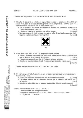 Districte universitari de Catalunya SRIE 2 PAAU LOGSE Curs 20002001 QUÍMICA Contesteu les preguntes 1 2 i 3 i les 4 i 5 duna de les dues opcions A o B 1 El sulfat de coureII és soluble en aigua lcid benzoic és prcticament insoluble en aigua freda per la seva solubilitat augmenta amb la temperatura i sublima quan ses calfa suaument el sulfat de bari és insoluble en aigua a Feu un esquema de com es podrien separar aquests tres compostos a partir duna mescla slida que els contingui 1 punt b Indiqu…