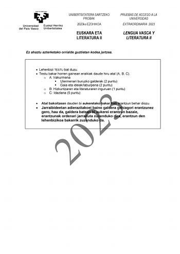 UNIBERTSITATERA SARTZEKO PROBAK 2023ko EZOHIKOA EUSKARA ETA LITERATURA II PRUEBAS DE ACCESO A LA UNIVERSIDAD EXTRAORDINARIA 2023 LENGUA VASCA Y LITERATURA II Ez ahaztu azterketako orrialde guztietan kodea jartzea  Lehenbizi TESTU bat duzu  Testu bakar horren gainean eraikiak daude hiru atal A B C o A Irakurmena  Ulermenari buruzko galderak 2 puntu  Gaia eta ideiaklaburpena 2 puntu o B Hizkuntzaren eta literaturaren inguruan 1 puntu   2023 o C Idazlana 5 puntu Atal bakoitzean dauden bi aukeretak…