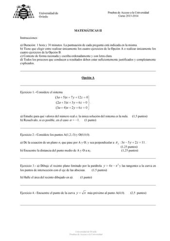 Universidad de Oviedo Pruebas de Acceso a la Universidad Curso 20132014 MATEMÁTICAS II Instrucciones a Duración 1 hora y 30 minutos La puntuación de cada pregunta está indicada en la misma b Tiene que elegir entre realizar únicamente los cuatro ejercicios de la Opción A o realizar únicamente los cuatro ejercicios de la Opción B c Conteste de forma razonada y escriba ordenadamente y con letra clara d Todos los procesos que conducen a resultados deben estar suficientemente justificados y completa…