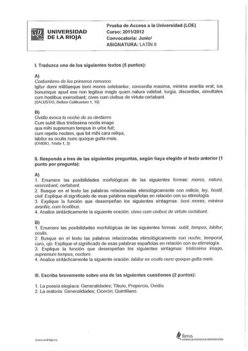 UNIVERSIDAD DE LA RIOJA Prueba de Acceso a la Universidad LOE Curso 201112012 Convocatoria Junio ASIGNATURA LATN 11 l Traduzca uno de los siguientes textos 5 puntos A Costumbres de los primeros romanos lgitur domi militiaeque boni mores colebantur concordia maxima mínima avaritia eral ius bonumque apud eos non legibus magis quam natura valebat lurgia discordias simultates cum hostibus exercebant cives cum civibus de virtute certabant SALUSTIO Be11111 Catilinarium 1 10 B Ovidio evoca la noche de…