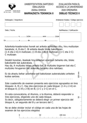 eman ta zabal zazu Universidad Euskal Herriko del País Vasco Unibertsitatea UNIBERTSITATERA SARTZEKO EBALUAZIOA 2020ko OHIKOA MARRAZKETA TEKNIKOA II EVALUACIÓN PARA EL ACCESO A LA UNIVERSIDAD 2020 ORDINARIA DIBUJO TÉCNICO II Irakasgaia  Asignatura Ariketaren Kodea  Código ejercicio 100 mm Data  Fecha Kalifikazioa  Calificación  n  eko  aren  ean En  a  de  de  2020 Azterketakoadernotxo honek sei ariketa aurkezten ditu hiru multzotan banatuta A B eta C Bi ariketa daude bloke bakoitzean 1A eta 2A…