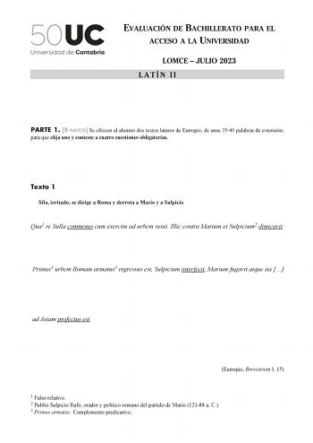 EVALUACIÓN DE BACHILLERATO PARA EL ACCESO A LA UNIVERSIDAD LOMCE  JULIO 2023 LATÍN II PARTE 1 8 PUNTOS Se ofrecen al alumno dos textos latinos de Eutropio de unas 3540 palabras de extensión para que elija uno y conteste a cuatro cuestiones obligatorias Texto 1 Sila irritado se dirige a Roma y derrota a Mario y a Sulpicio Qua1 re Sulla commotus cum exercitu ad urbem venit Illic contra Marium et Sulpicium2 dimicavit Primus3 urbem Romam armatus3 ingressus est Sulpicium interfecit Marium fugavit at…