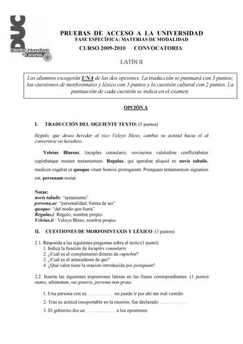 PRUEBAS DE ACCESO A LA UNIVERSIDAD FASE ESPECÍFICA MATERIAS DE MODALIDAD CURSO 20092010 CONVOCATORIA LATÍN II Los alumnos escogerán UNA de las dos opciones La traducción se puntuará con 5 puntos las cuestiones de morfosintaxis y léxico con 3 puntos y la cuestión cultural con 2 puntos La puntuación de cada cuestión se indica en el examen OPCIÓN A I TRADUCCIÓN DEL SIGUIENTE TEXTO 5 puntos Régulo que desea heredar al rico Veleyo Bleso cambia su actitud hacia él al convertirse en heredero Veleius B…