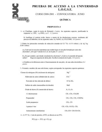 PRUEBAS DE ACCESO A LA UNIVERSIDAD LOGSE CURSO 20002001  CONVOCATORIA JUNIO QUÍMICA PROPUESTA I 1 a Clasifique según la teoría de Brnsted y Lowry las siguientes especies justificando la respuesta a1  NH4 a2 HSO4 a3 I 12 puntos b Justifique el carácter ácido básico o neutro de las disoluciones acuosas resultantes del proceso de hidrólisis de las siguientes sales b1 NaNO3 b2 CH3COOK 08 puntos 2Dados los potenciales normales de reducción estandar de CuCu 034 voltios y de AgAg 080 voltios a Cuál se…