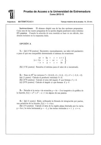 u EX Prueba de Acceso a la Universidad de Extremadura Curso 201213 Asignatura MATEMÁTICAS 11 Tiempo máximo de la prueba 1h 30 min Instrucciones El alumno elegirá una de las dos opciones propuestas Cada una de las cuatro preglllltas de la opción elegida puntuará como máximo 25 puntos Cuando la solución de una cuestión se base en un cálculo éste deberá incluirse en la respuesta dada OPCIÓN A 1 a 125 puntos Encuentre razonadamente un valor del parámetro a para el que sea compatible determinado el …