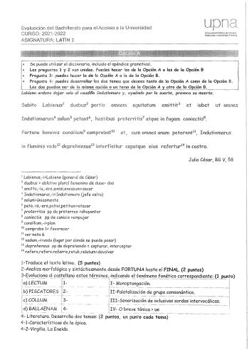 Evaluación del Bachillerato para el Acceso a la Universidad CURSO 20212022 ASIGNATURA LATlN 2 Ul1 Universidad Pública de Navarri Nafarroalm Unibcr1ilale Publkc  Se puede ulilizar el diccionario incluido el apéndice gramatical  Las pregu11tas 1 y 2 van unidas Puedes hacer las de la Opción A o las de la Opción B  Pregunia 3 puedes hacer la de la Opción A o la de la Opción B 0 Pregunta 4 puedes desarrollar los dos temas cue desees tanto de la Opción A como de la Opción B Los dos oweden ser de la m…