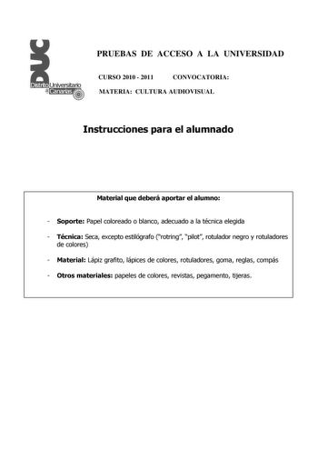 PRUEBAS DE ACCESO A LA UNIVERSIDAD CURSO 2010  2011 CONVOCATORIA MATERIA CULTURA AUDIOVISUAL Instrucciones para el alumnado Material que deberá aportar el alumno  Soporte Papel coloreado o blanco adecuado a la técnica elegida  Técnica Seca excepto estilógrafo rotring pilot rotulador negro y rotuladores de colores  Material Lápiz grafito lápices de colores rotuladores goma reglas compás  Otros materiales papeles de colores revistas pegamento tijeras PRUEBAS DE ACCESO A LA UNIVERSIDAD CURSO 2010 …