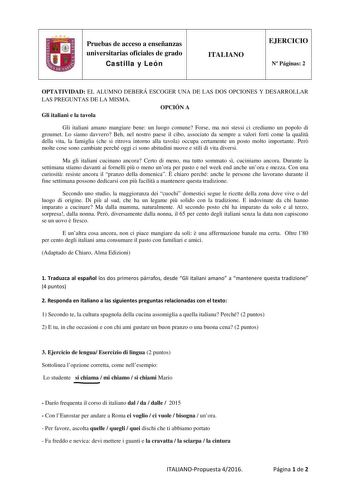 Pruebas de acceso a enseñanzas universitarias oficiales de grado Castilla y León ITALIANO EJERCICIO N Páginas 2 OPTATIVIDAD EL ALUMNO DEBERÁ ESCOGER UNA DE LAS DOS OPCIONES Y DESARROLLAR LAS PREGUNTAS DE LA MISMA OPCIÓN A Gli italiani e la tavola Gli italiani amano mangiare bene un luogo comune Forse ma noi stessi ci crediamo un popolo di groumet Lo siamo davvero Beh nel nostro paese il cibo associato da sempre a valori forti come la qualit della vita la famiglia che si ritrova intorno alla tav…