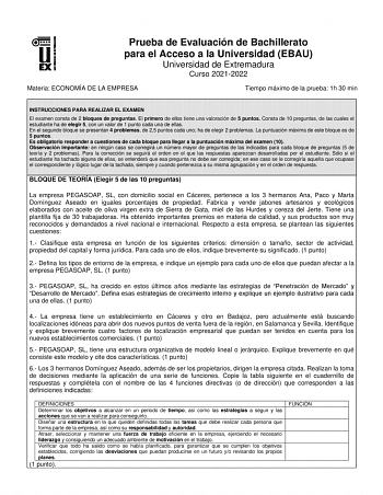 Prueba de Evaluación de Bachillerato para el Acceso a la Universidad EBAU Universidad de Extremadura Curso 20212022 Materia ECONOMÍA DE LA EMPRESA Tiempo máximo de la prueba 1h 30 min INSTRUCCIONES PARA REALIZAR EL EXAMEN El examen consta de 2 bloques de preguntas El primero de ellos tiene una valoración de 5 puntos Consta de 10 preguntas de las cuales el estudiante ha de elegir 5 con un valor de 1 punto cada una de ellas En el segundo bloque se presentan 4 problemas de 25 puntos cada uno ha de…