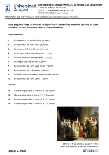 EVALUACIÓN DE BACHILLERATO PARA EL ACCESO A LA UNIVERSIDAD CONVOCATORIA DE JULIO DE 2020 EJERCICIO DE FUNDAMENTOS DEL ARTE II TIEMPO DISPONIBLE 1 hora 30 minutos PUNTUACIÓN QUE SE OTORGARÁ A ESTE EJERCICIO véanse las distintas partes del examen Elija 5 preguntas cortas de entre las 10 propuestas y 2 comentarios de láminas de entre las cuatro propuestas En cada pregunta se señala la puntuación máxima Preguntas cortas 1 La arquitectura de Antonio Gaudí 1 punto 2 La arquitectura de Víctor Horta 1 …