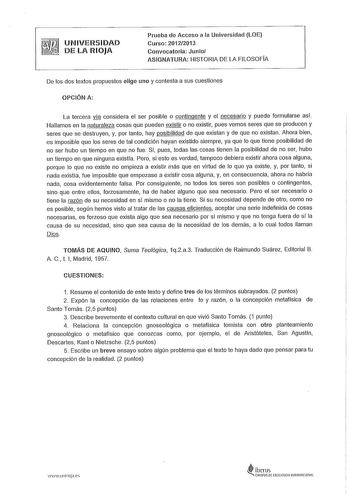 UNIVERSIDAD DE LA RIOJA Prueba de Acceso a la Universidad LOE Curso 20122013 Convocatoria Junio ASIGNATURA HISTORIA DE LA FILOSOFIA De los dos textos propuestos elige uno y contesta a sus cuestiones OPCIÓN A La tercera vla considera el ser posible o contingente y el necesario y puede formularse así Hallamos en la naturaleza cosas que pueden existir o no existir pues vemos seres que se producen y seres que se destruyen y por tanto hay posibilidad de que existan y de que no existan Ahora bien es …