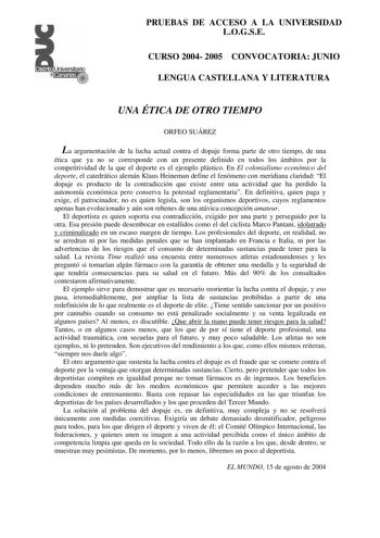 PRUEBAS DE ACCESO A LA UNIVERSIDAD LOGSE CURSO 2004 2005 CONVOCATORIA JUNIO LENGUA CASTELLANA Y LITERATURA UNA ÉTICA DE OTRO TIEMPO ORFEO SUÁREZ La argumentación de la lucha actual contra el dopaje forma parte de otro tiempo de una ética que ya no se corresponde con un presente definido en todos los ámbitos por la competitividad de la que el deporte es el ejemplo plástico En El colonialismo económico del deporte el catedrático alemán Klaus Heineman define el fenómeno con meridiana claridad El d…