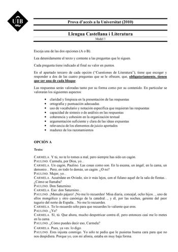 UIB M Prova daccés a la Universitat 2010 Llengua Castellana i Literatura Model 3 Escoja una de las dos opciones A o B Lea detenidamente el texto y conteste a las preguntas que le siguen Cada pregunta tiene indicado al final su valor en puntos En el apartado tercero de cada opción Cuestiones de Literatura tiene que escoger y responder a dos de las cuatro preguntas que se le ofrecen que obligatoriamente tienen que ser una de cada bloque Las respuestas serán valoradas tanto por su forma como por s…