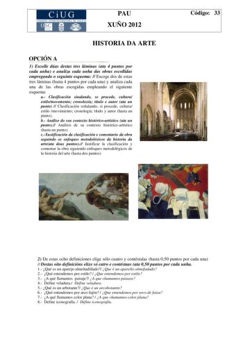 CiUG COMIS IÓN INTERUN IVERSITARIA DE GALICIA PAU XUÑO 2012 HISTORIA DA ARTE OPCIÓN A 1 Escolle dúas destas tres láminas ata 4 puntos por cada unha e analiza cada unha das obras escollidas empregando o seguinte esquema  Escoge dos de estas tres láminas hasta 4 puntos por cada una y analiza cada una de las obras escogidas empleando el siguiente esquema a Clasificación sinalando se procede cultura estilomovemento cronoloxía título e autor ata un punto  Clasificación señalando si procede cultura e…