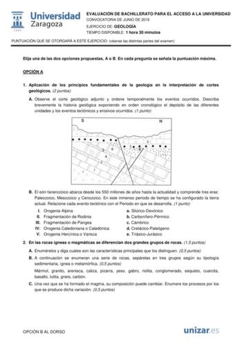 EVALUACIÓN DE BACHILLERATO PARA EL ACCESO A LA UNIVERSIDAD CONVOCATORIA DE JUNIO DE 2019 EJERCICIO DE GEOLOGÍA TIEMPO DISPONIBLE 1 hora 30 minutos PUNTUACIÓN QUE SE OTORGARÁ A ESTE EJERCICIO véanse las distintas partes del examen Elija una de las dos opciones propuestas A o B En cada pregunta se señala la puntuación máxima OPCIÓN A 1 Aplicación de los principios fundamentales de la geología en la interpretación de cortes geológicos 2 puntos A Observe el corte geológico adjunto y ordene temporal…