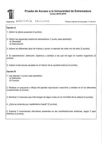 u Prueba de Acceso a la Universidad de Extremadura Curso 20152016 EX 1 Asignatura ANA r D V1 l A ALICADA Tiempo máximo de la prueba 1h30 min Opción A 1 Definir la célula eucariota 2 puntos 2 Definir los siguientes trastornos alimentarios 1 punto cada apartado a Obesidad b Desnutrición 3 Indicar los diferentes tipos de huesos y poner un ejemplo de cada uno de ellos 2 puntos 4 El calentamiento definición objetivos y cambios a los que da lugar en nuestro organismo 2 puntos 5 Indicar 4 estructuras …