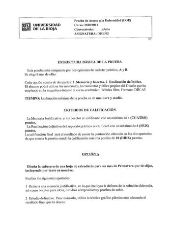 UNIVERSIDAD DE LA RIOJA Prueba de Acceso a la Universidad LOE Curso 20102011 Convocatoria   Julio ASIGNATURA DISEÑO 4 ESTRUCTURA BÁSICA DE LA PRUEBA Esta prueba está compuesta por dos opciones de carácter práctico A y B Se elegirá una de ellas Cada opción consta de dos partes 1 Memoria y bocetos 2 Realización definitiva El alumno podrá utilizar los materiales hetTamientas y útiles propios del Diseño que ha empleado en la asignatura durante el curso académico Técnica libre Formato DINA3 TIEMPO L…