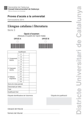 Districte Universitari de Catalunya M Generalitat de Catalunya W Consell lnteruniversitari de Catalunya Oficina dAccés a la Universitat Proves daccés a la universitat Convocatria 2014 Llengua catalana i literatura Srie 3 Opció dexamen Marqueu el quadre de lopció triada OPCIÓ A OPCIÓ B D D Qualificació 11 12 1 Comprensió lectora 13 14 15 21 2 E xpressió escrita 22 23 31 3 Reflexió 32 lingística 33 34 Suma de notes parcials Descompte per faltes Total Qualificació final Etiqueta identificadora de …