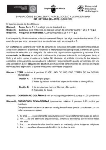 EVALUACIÓN DE BACHILLERATO PARA EL ACCESO A LA UNIVERSIDAD 221 HISTORIA DEL ARTE JUNIO 2019 El examen consta de tres bloques Bloque I Tema Tema A o B a elegir uno de los dos 4 p Bloque II Láminas Seis imágenes de las que se han de comentar cuatro 125 x 4  5 p Bloque III Preguntas semiabiertas Cuatro preguntas 025 x 4  1 p Los bloques II y III son comunes mientras que en el Bloque I se elige uno de los dos temas En el caso de que por error se responda a los dos temas solo se corregirá el A En lo…