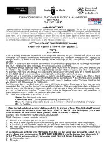 EVALUACIÓN DE BACHILLERATO PARA EL ACCESO A LA UNIVERSIDAD 203 INGLÉS EBAU2020  JULIO EBAU 2020 NOTA IMPORTANTE La primera sección Reading Comprehension contiene dos textos Hay que elegir uno Text A o Text B y responder a las dos cuestiones asociadas al mismo Task 1 y Task 2 Para la segunda sección Use of English las dos cuestiones Task 3 y Task 4 son únicas Hay que responder ambas y en la segunda Task 4 se responderá sólo a tres de los cinco ítems En la tercera sección Writing se elegirá solo …