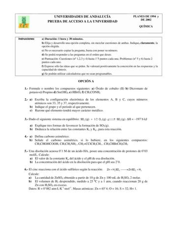 UNIVERSIDADES DE ANDALUCÍA PRUEBA DE ACCESO A LA UNIVERSIDAD PLANES DE 1994 y DE 2002 QUÍMICA Instrucciones a Duración 1 hora y 30 minutos b Elija y desarrolle una opción completa sin mezclar cuestiones de ambas Indique claramente la opción elegida c No es necesario copiar la pregunta basta con poner su número d Se podrá responder a las preguntas en el orden que desee e Puntuación Cuestiones n 123 y 4 hasta 15 puntos cada una Problemas n 5 y 6 hasta 2 puntos cada uno f Exprese sólo las ideas qu…