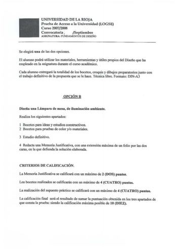 UNIVERSIDAD DE LA RIOJA Prueba de Acceso a la Universidad LOGSE Curso 20072008 Convocatoria  Septiembre ASIGNATURA FUNDAMENTOS DE DISEÑO Se elegirá una de las dos opciones El alumno podrá utilizar los materiales herramientas y útiles propios del Diseño que ha empleado en la acignatura durante el curso académico Cada alumno entregará la totalidad de los bocetos croquis y dibujos preparatorios junto con el trabajo definitivo de la propuesta que se le hace Técnica libre Formato DINA3 OPCIÓNB Diseñ…