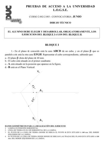 PRUEBAS DE ACCESO A LA UNIVERSIDAD LOGSE CURSO 20022003  CONVOCATORIA JUNIO DIBUJO TÉCNICO EL ALUMNO DEBE ELEGIR Y DESARROLLAR OBLIGATORIAMENTE LOS EJERCICIOS DEL BLOQUE I ó LOS DEL BLOQUE II BLOQUE I 1 En el plano  conocido está la cara ABCD de un cubo y en el plano  que es paralelo a  está la otra cara EFGH Representar el cubo correspondiente sabiendo que a El plano  dista del plano  60 mm b El cubo está situado en el primer cuadrante c A está situado en la posición que aparece en la figura d…