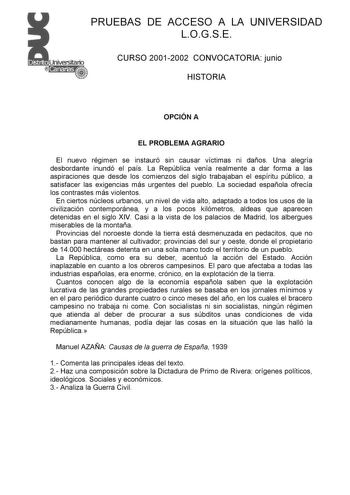 PRUEBAS DE ACCESO A LA UNIVERSIDAD LOGSE CURSO 20012002 CONVOCATORIA junio HISTORIA OPCIÓN A EL PROBLEMA AGRARIO El nuevo régimen se instauró sin causar víctimas ni daños Una alegría desbordante inundó el país La República venía realmente a dar forma a las aspiraciones que desde los comienzos del siglo trabajaban el espíritu público a satisfacer las exigencias más urgentes del pueblo La sociedad española ofrecía los contrastes más violentos En ciertos núcleos urbanos un nivel de vida alto adapt…