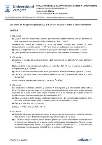   1S42 Universidad Zaragoza EVALUACIÓN DE BACHILLERATO PARA EL ACCESO A LA UNIVERSIDAD CONVOCATORIA DE SEPTIEMBRE DE 2017 EJERCICIO DE FÍSICA TIEMPO DISPONIBLE 1 hora 30 minutos PUNTUACIÓN QUE SE OTORGARÁ A ESTE EJERCICIO véanse las distintas partes del examen Elija una de las dos opciones propuestas A o B En cada pregunta se señala la puntuación máxima OPCIÓN A 1 25 puntos a Qué es una onda estacionaria Expliqué qué condiciones deben cumplirse para que se forme una onda estacionaria en una cue…