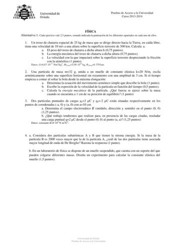 Universidad de Oviedo Pruebas de Acceso a la Universidad Curso 20132014 FÍSICA Alternativa 1 Cada ejercicio vale 25 puntos estando indicada la puntuación de los diferentes apartados en cada uno de ellos 1 Un trozo de chatarra espacial de 25 kg de masa que se dirige directo hacia la Tierra en caída libre tiene una velocidad de 10 ms a una altura sobre la superficie terrestre de 300 km Calcula a a El peso del trozo de chatarra a dicha altura h 075 puntos b La energía mecánica del trozo de chatarr…