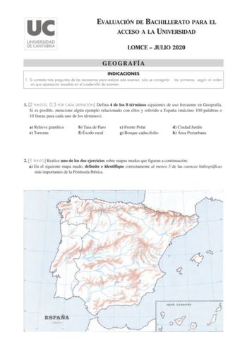 EVALUACIÓN DE BACHILLERATO PARA EL ACCESO A LA UNIVERSIDAD LOMCE  JULIO 2020 GEOGRAFÍA INDICACIONES 1 Si contesta más preguntas de las necesarias para realizar este examen solo se corregirán en que aparezcan resueltas en el cuadernillo de examen las primeras según el orden 1 2 PUNTOS 05 POR CADA DEFINICIÓN Defina 4 de los 8 términos siguientes de uso frecuente en Geografía Si es posible mencione algún ejemplo relacionado con ellos y referido a España máximo 100 palabras o 10 líneas para cada un…