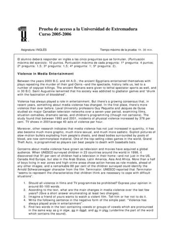 u EX U N Prueba de acceso a la Universidad de Extremadura Curso 20052006 Asignatura INGLÉS Tiempo máximo de la prueba 1h 30 min El alumno deberá responder en inglés a las cinco preguntas que se formulan Puntuación máxima del ejercicio 10 puntos Puntuación máxima de cada pregunta 1 pregunta 4 puntos 2 pregunta 15 3 pregunta 15 4 pregunta 1 5 pregunta 2 Violence in Media Entertainment Between the years 2000 BC and 44 AD the ancient Egyptians entertained themselves with plays repeating the murder …