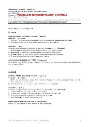 UNIVERSIDAD DE ZARAGOZA PRUEBA DE ACCESO A ESTUDIOS UNIVERSITARIOS JUNIO DE 2006 Ejercicio de TÉCNICAS DE EXPRESIÓN GRÁFICO  PLÁSTICAS Tiempo disponible 3 horas Se valorará el uso de vocabulario y la notación científica Los errores ortográficos el desorden la falta de limpieza en la presentación y la mala redacción podrán suponer una disminución hasta de un punto en la calificación salvo casos extremos PUNTUACIÓN QUE SE OTORGARÁ A ESTE EJERCICIO véanse las distintas partes del examen ELIGE UNA …