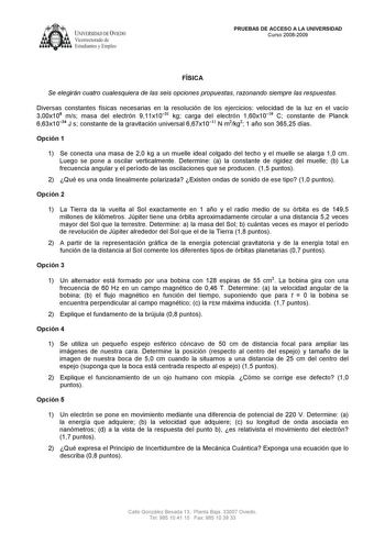 UNIVERSIDAD DE VIEDO  Vicerrectorado de Estudiantes y Empleo PRUEBAS DE ACCESO A LA UNIVERSIDAD Curso 20082009 FÍSICA Se elegirán cuatro cualesquiera de las seis opciones propuestas razonando siempre las respuestas Diversas constantes físicas necesarias en la resolución de los ejercicios velocidad de la luz en el vacío 300x108 ms masa del electrón 911x1031 kg carga del electrón 160x1019 C constante de Planck 663x1034 J s constante de la gravitación universal 667x1011 N m2kg2 1 año son 36525 día…