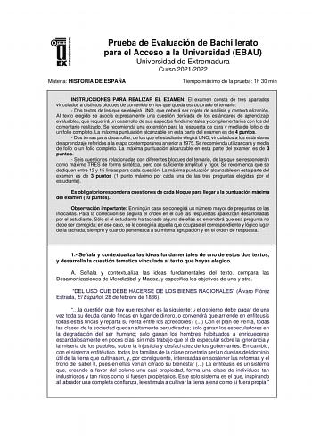 Prueba de Evaluación de Bachillerato para el Acceso a la Universidad EBAU Universidad de Extremadura Curso 20212022 Materia HISTORIA DE ESPAÑA Tiempo máximo de la prueba 1h 30 min INSTRUCCIONES PARA REALIZAR EL EXAMEN El examen consta de tres apartados vinculados a distintos bloques de contenido en los que queda estructurado el temario  Dos textos de los que se elegirá UNO que deberá ser objeto de análisis y contextualización AI texto elegido se asocia expresamente una cuestión derivada de los …