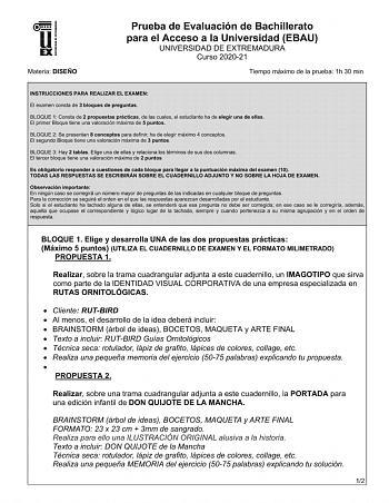 UNIV ERS IDAD DE EXTREMADURA Materia DISEÑO Prueba de Evaluación de Bachillerato para el Acceso a la Universidad EBAU UNIVERSIDAD DE EXTREMADURA Curso 202021 Tiempo máximo de la prueba 1h 30 min INSTRUCCIONES PARA REALIZAR EL EXAMEN El examen consta de 3 bloques de preguntas BLOQUE 1 Consta de 2 propuestas prácticas de las cuales el estudiante ha de elegir una de ellas El primer Bloque tiene una valoración máxima de 5 puntos BLOQUE 2 Se presentan 8 conceptos para definir ha de elegir máximo 4 c…